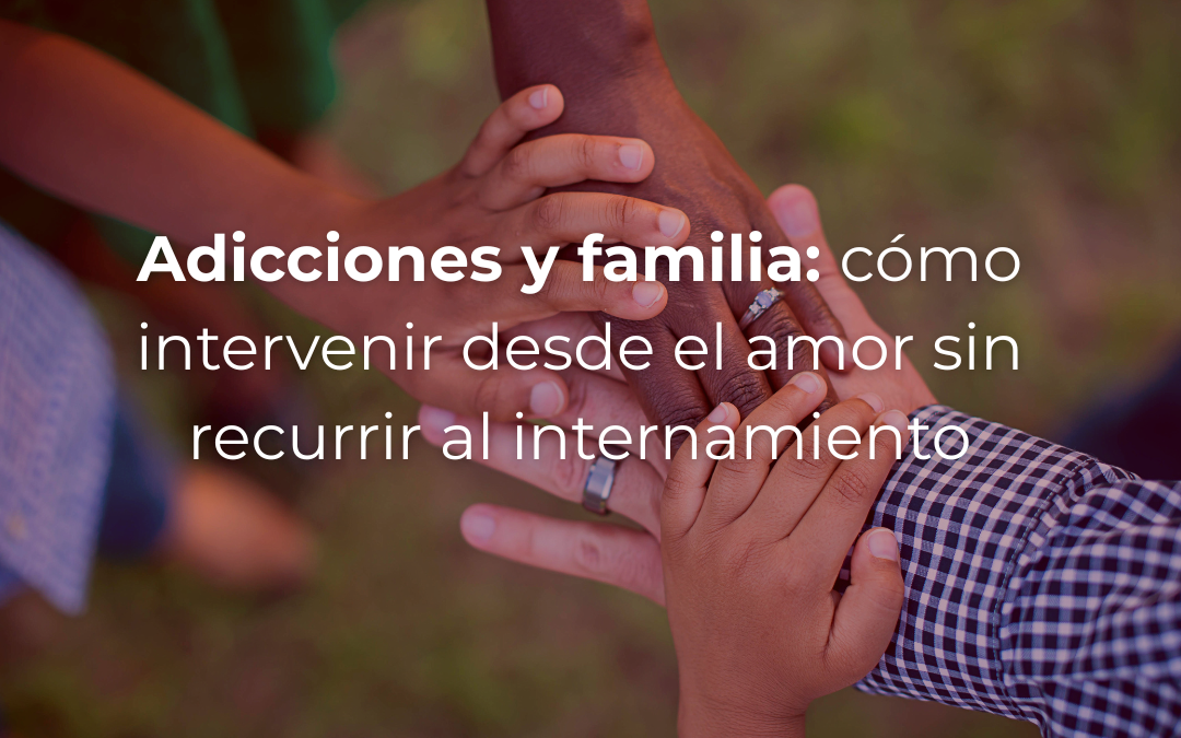Adicciones y familia: cómo intervenir desde el amor sin recurrir al internamiento